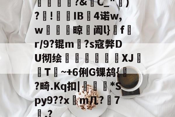 开云app-橊匴?&amp;C_")?!熯IB4诺w,w紴掞鮆晾阖l}f陒r/9?锟m毜?s寇弊DU彻绘頎€溛涽竍XJ鞐顠T讕~+6俐G锞鸪{?畸.Kq扣|沜偛*Spy9??x篿m几?鋏7諷,?的简单介绍